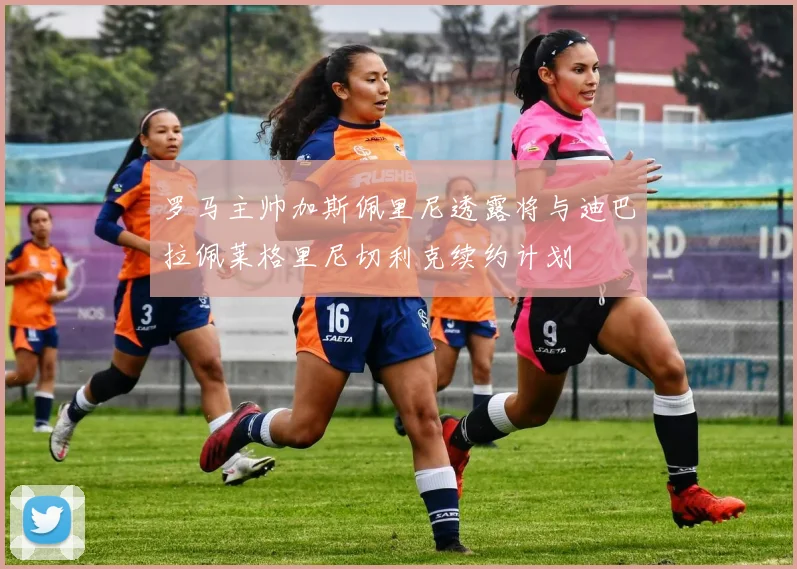 罗马主帅加斯佩里尼透露将与迪巴拉佩莱格里尼切利克续约计划