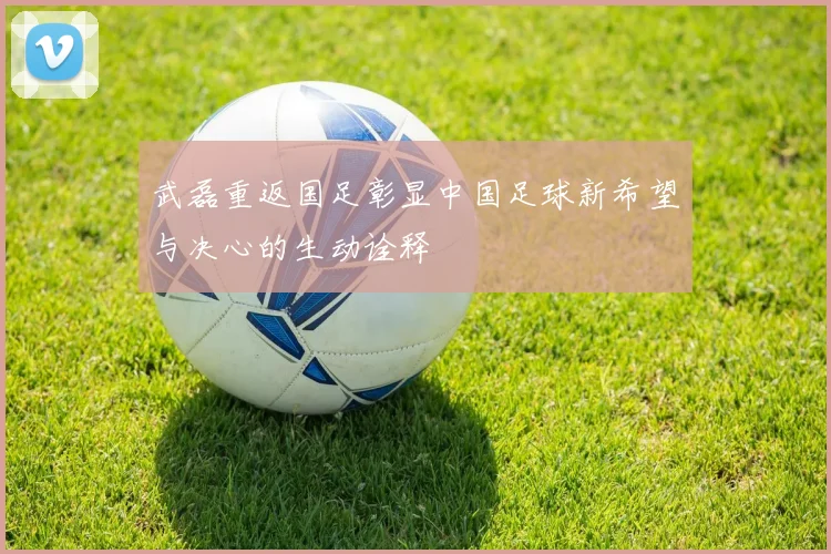 武磊重返国足彰显中国足球新希望与决心的生动诠释