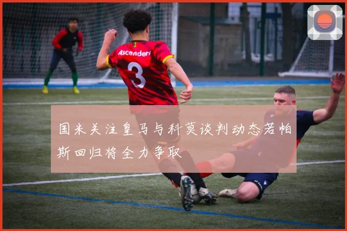 国米关注皇马与科莫谈判动态若帕斯回归将全力争取
