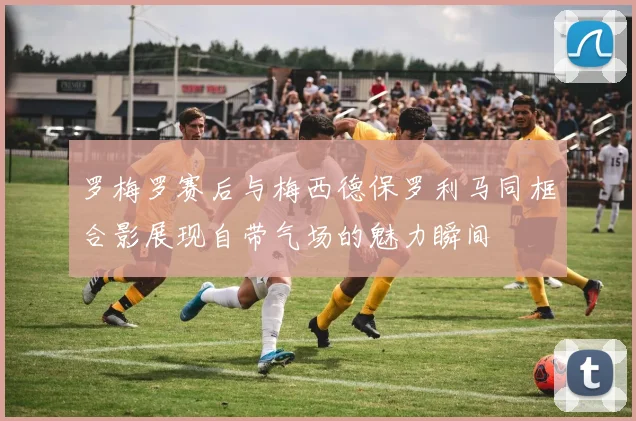 罗梅罗赛后与梅西德保罗利马同框合影展现自带气场的魅力瞬间