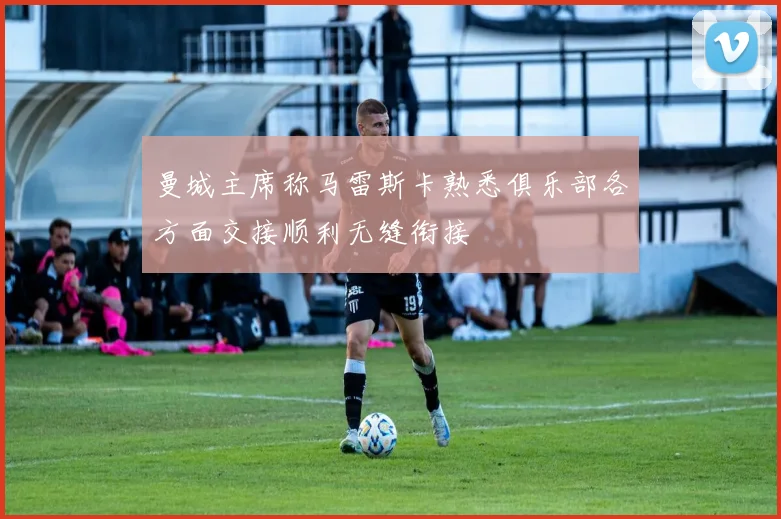 曼城主席称马雷斯卡熟悉俱乐部各方面交接顺利无缝衔接