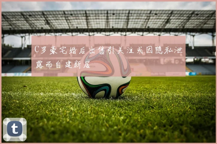 C罗豪宅婚后出售引关注或因隐私泄露而自建新居