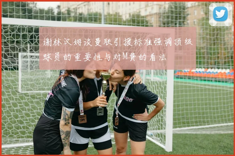谢林汉姆谈曼联引援标准强调顶级球员的重要性与对M费的看法