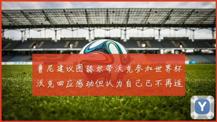 鲁尼建议图赫尔带沃克参加世界杯沃克回应感动但认为自己已不再适合