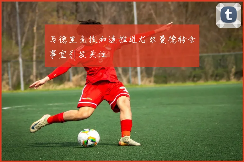 马德里竞技加速推进尤尔曼德转会事宜引发关注
