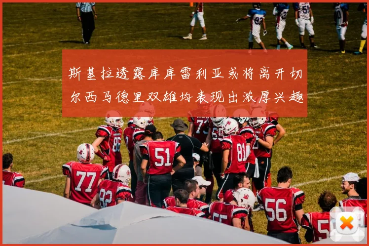 斯基拉透露库库雷利亚或将离开切尔西马德里双雄均表现出浓厚兴趣