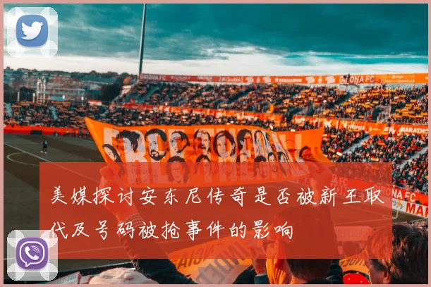 美媒探讨安东尼传奇是否被新王取代及号码被抢事件的影响