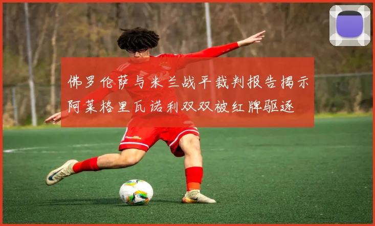 佛罗伦萨与米兰战平裁判报告揭示阿莱格里瓦诺利双双被红牌驱逐