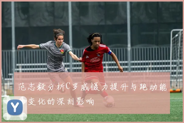 范志毅分析C罗威慑力提升与跑动能力变化的深刻影响