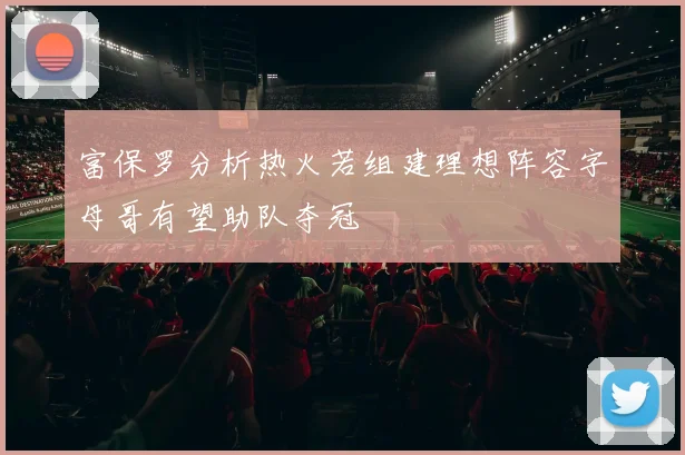 富保罗分析热火若组建理想阵容字母哥有望助队夺冠