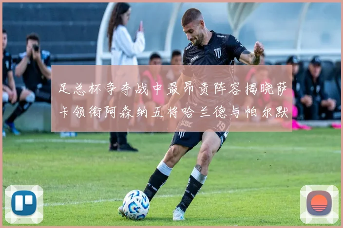 足总杯争夺战中最昂贵阵容揭晓萨卡领衔阿森纳五将哈兰德与帕尔默同在列