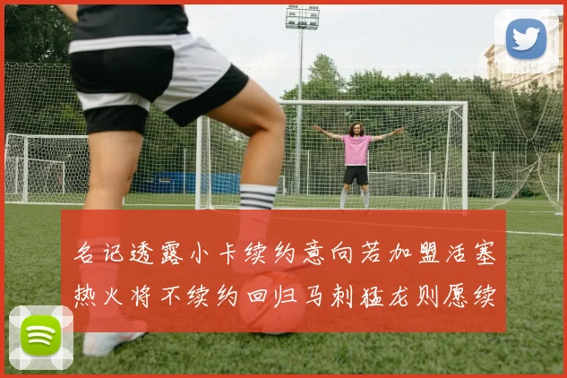 名记透露小卡续约意向若加盟活塞热火将不续约回归马刺猛龙则愿续约