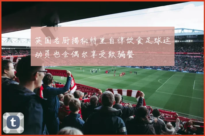 英国名厨揭秘特里自律饮食足球运动员也会偶尔享受欺骗餐