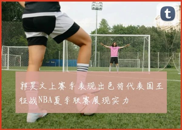 郭昊文上赛季表现出色将代表国王征战NBA夏季联赛展现实力