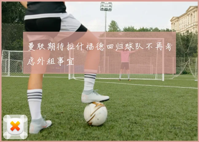 曼联期待拉什福德回归球队不再考虑外租事宜