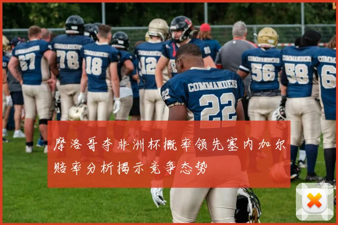 摩洛哥夺非洲杯概率领先塞内加尔赔率分析揭示竞争态势