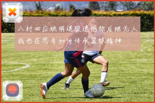 八村回应姚明退役遗憾称后继无人我也在思考如何传承篮球精神