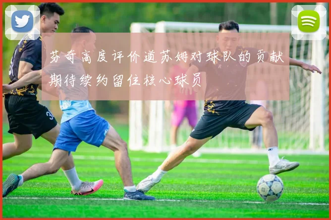 芬奇高度评价道苏姆对球队的贡献期待续约留住核心球员