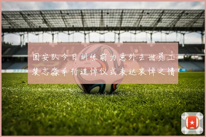 国安队今日训练前为意外去世员工裴志淼举行追悼仪式表达哀悼之情
