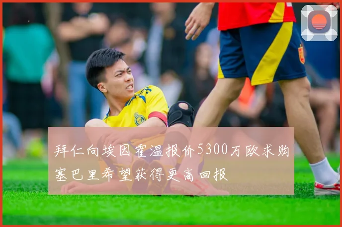 拜仁向埃因霍温报价5300万欧求购塞巴里希望获得更高回报