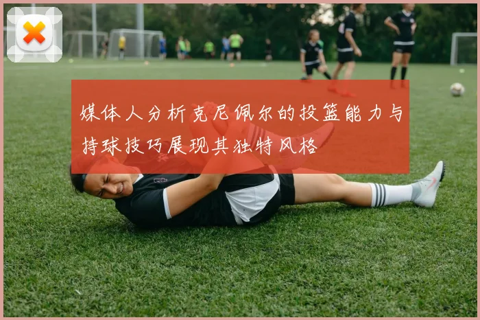 媒体人分析克尼佩尔的投篮能力与持球技巧展现其独特风格