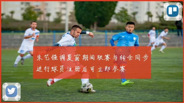 朱艺强调夏窗期间联赛与转会同步进行球员注册后可立即参赛